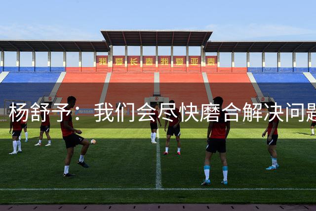 杨舒予：我们会尽快磨合解决问题 尽量给大家贡献更多精彩的比赛